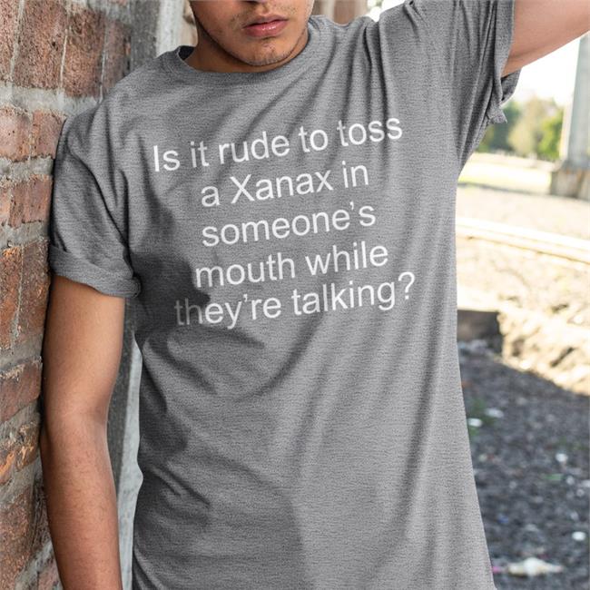 Is It Rude To Toss A Xanax In Someone’S Mouth While They’Re Talking Shirts