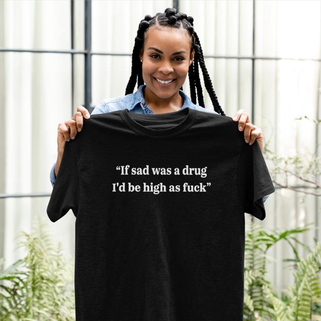 If Sad Was A Drug I'd Be High As Fuck Shirts Shirtsthtgohard