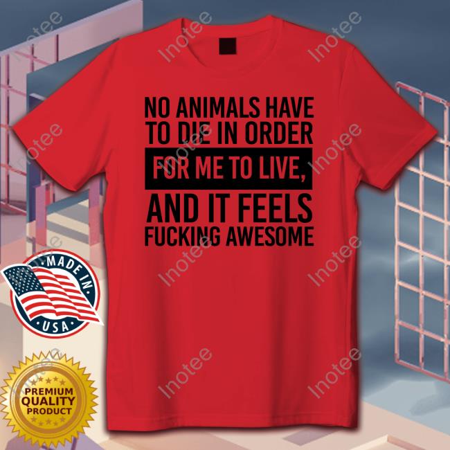 No Animals Have To Die In Order For Me To Live And It Feels Fucking Awesome Tee