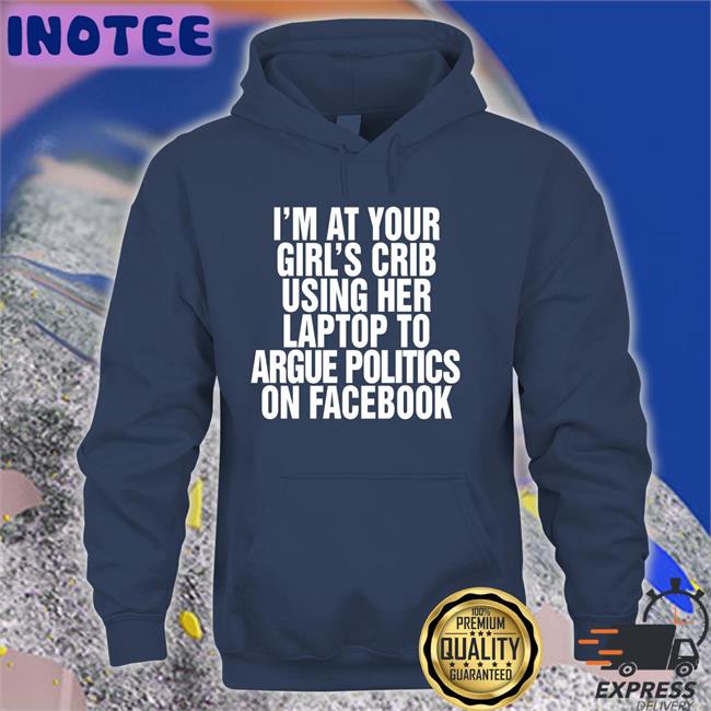 I’m At Your Girl’s Crib Using Her Laptop To Argue Politics On Facebook Funny T Shirt Shirtsthtgohard