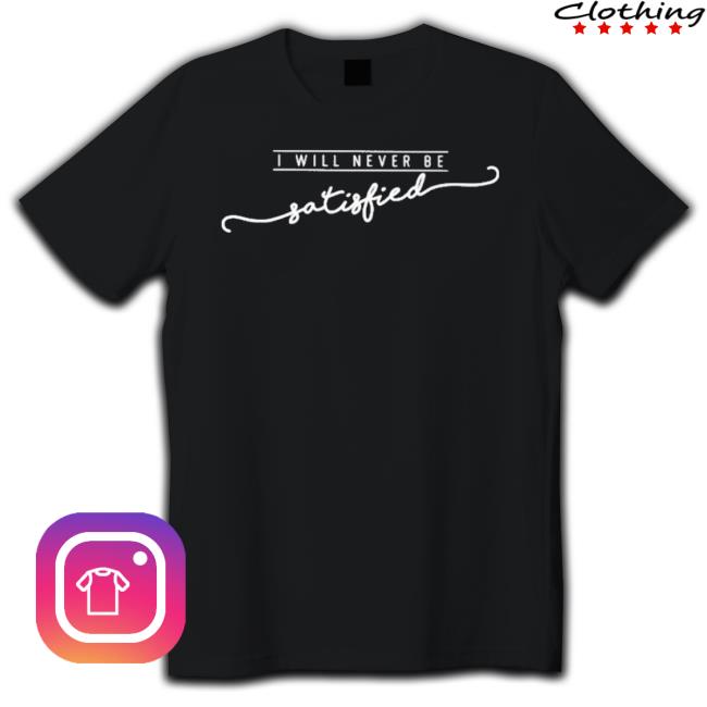 I Will Never Be Satisfied Shirt I Will Never Be Satisfied Shirt