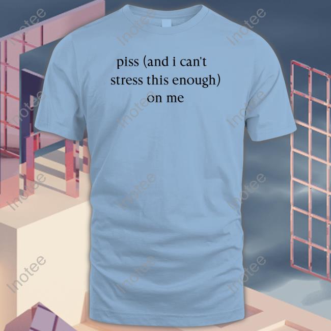 Piss And I Can't Stress This Enough On Me Tee Shirt