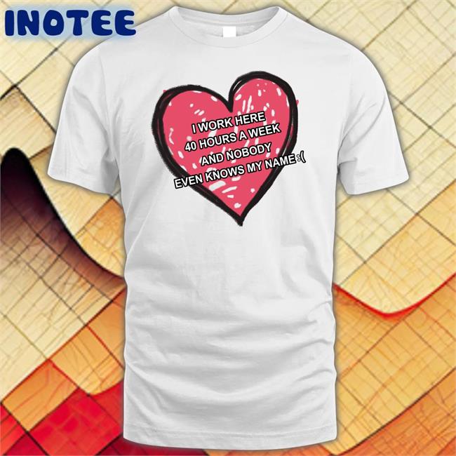 I Work Here 40 Hours A Week And Nobody Even Knows My Name T Shirt