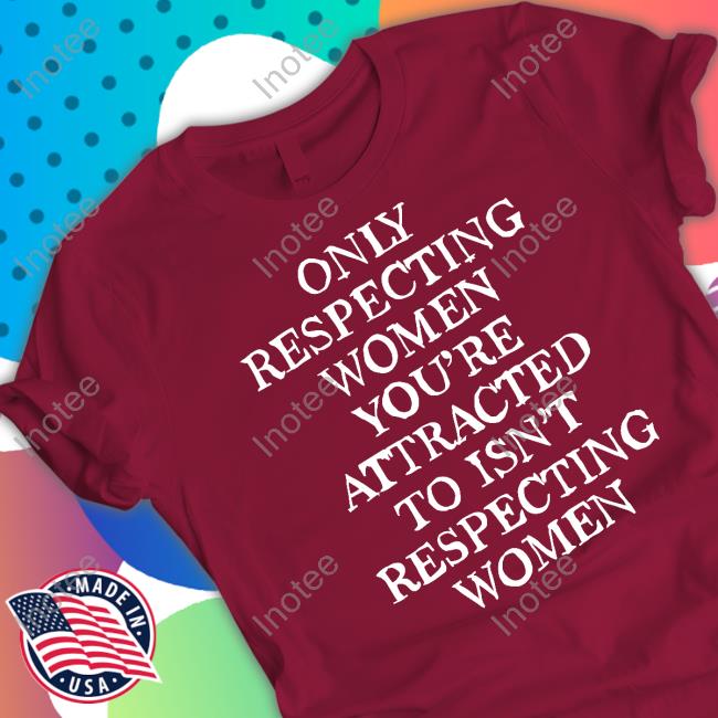Shirts That Go Hard Only Respecting Women You're Attracted To Isn't Respecting Women Shirt, T Shirt, Hoodie, Sweater, Long Sleeve T-Shirt And Tank Top