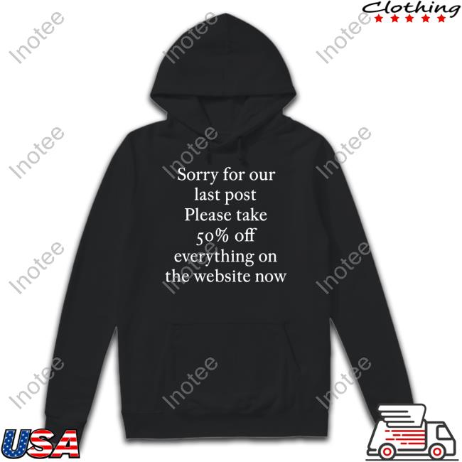 Sorry For Our Last Post Please Take 50% Off Everything On The Website Now Shirt
