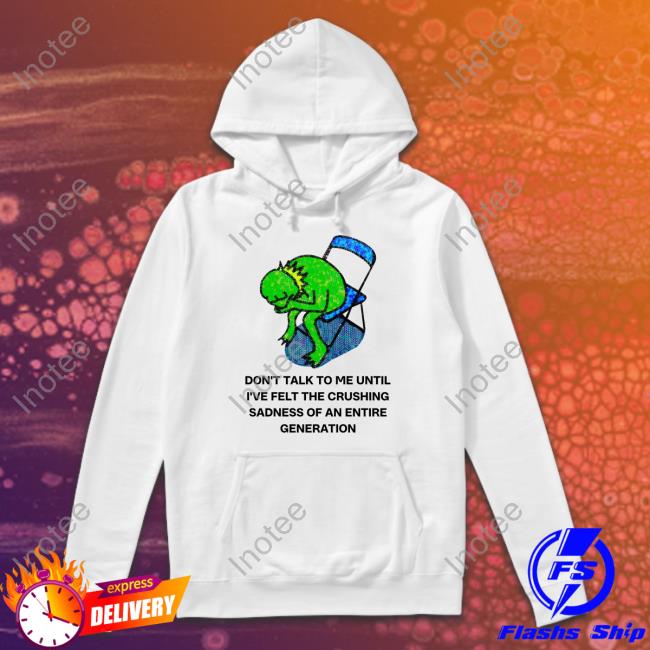 Don't Talk To Me Until I've Felt The Crushing Sadness Of An Entire Generation Shirt, T Shirt, Hoodie, Sweater, Long Sleeve T-Shirt And Tank Top Jmcgg