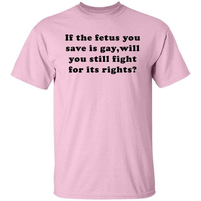 If The Fetus You Save Is Gay Will You Still Fight For Its Right Shirt Rbisrb