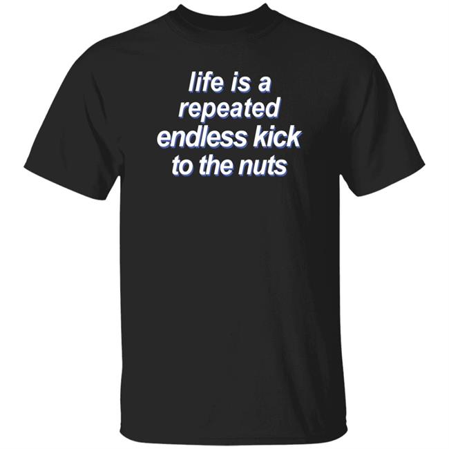 Life Is A Repeated Endless Kick To The Nuts Shirt Shirts That Go Hard
