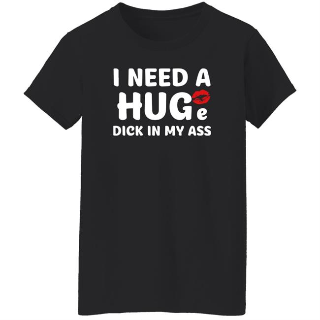 I Need A Huge Dick In My Ass Shirt Shirts That Go Hard