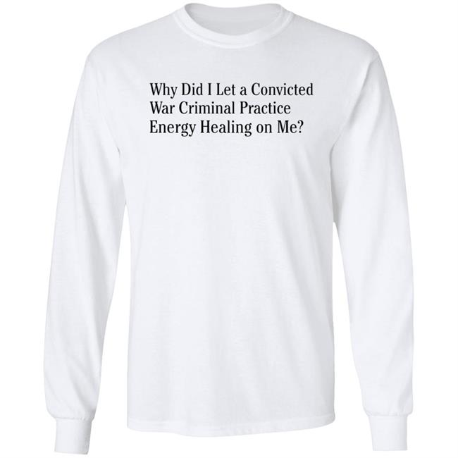Why Did I Let A Convicted War Criminal Practice Energy Healing On Me Shirt Hoodie Sweatshirt Why Did I Let A Convicted War Criminal Practice Energy Healing On Me Shirt Hoodie Sweatshirt