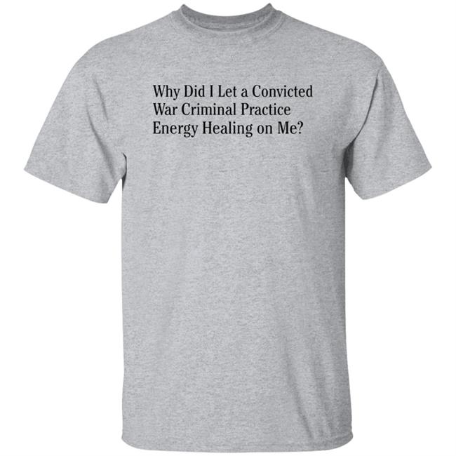 Why Did I Let A Convicted War Criminal Practice Energy Healing On Me Shirt Hoodie Sweatshirt Why Did I Let A Convicted War Criminal Practice Energy Healing On Me Shirt Hoodie Sweatshirt
