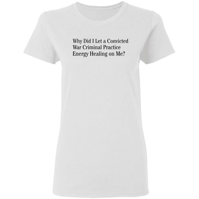 Why Did I Let A Convicted War Criminal Practice Energy Healing On Me Shirt Hoodie Sweatshirt Why Did I Let A Convicted War Criminal Practice Energy Healing On Me Shirt Hoodie Sweatshirt