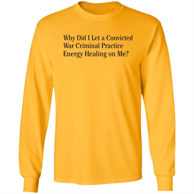 Why Did I Let A Convicted War Criminal Practice Energy Healing On Me Shirt Hoodie Sweatshirt Why Did I Let A Convicted War Criminal Practice Energy Healing On Me Shirt Hoodie Sweatshirt