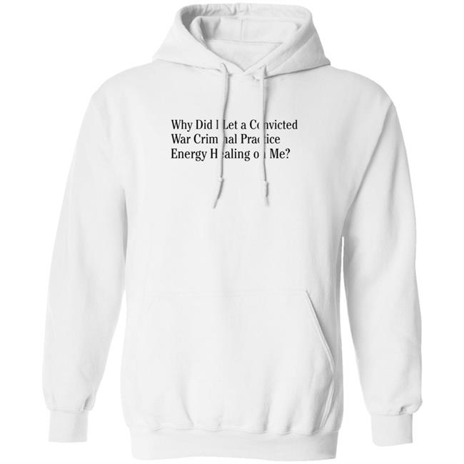 Why Did I Let A Convicted War Criminal Practice Energy Healing On Me Shirt Hoodie Sweatshirt Why Did I Let A Convicted War Criminal Practice Energy Healing On Me Shirt Hoodie Sweatshirt