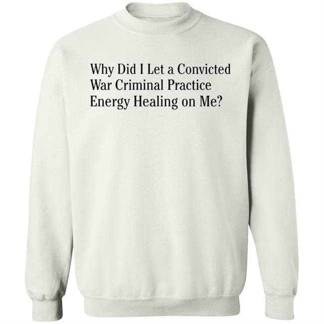 Why Did I Let A Convicted War Criminal Practice Energy Healing On Me Shirt Hoodie Sweatshirt Why Did I Let A Convicted War Criminal Practice Energy Healing On Me Shirt Hoodie Sweatshirt