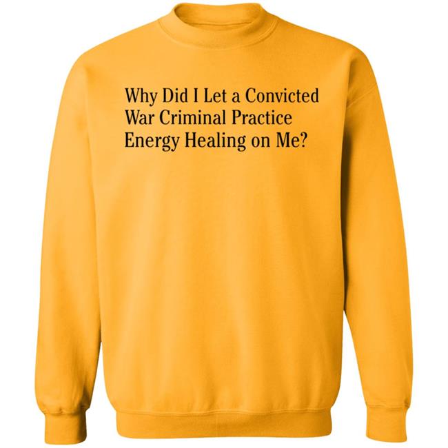 Why Did I Let A Convicted War Criminal Practice Energy Healing On Me Shirt Hoodie Sweatshirt Why Did I Let A Convicted War Criminal Practice Energy Healing On Me Shirt Hoodie Sweatshirt