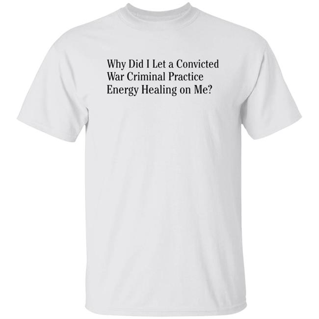 Why Did I Let A Convicted War Criminal Practice Energy Healing On Me Shirt Hoodie Sweatshirt Why Did I Let A Convicted War Criminal Practice Energy Healing On Me Shirt Hoodie Sweatshirt