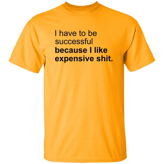 I Have To Be Successful Because I Like Expensive Shit Shirt I Have To Be Successful Because I Like Expensive Shit Shirt