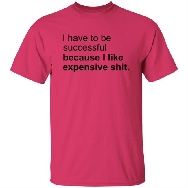 I Have To Be Successful Because I Like Expensive Shit Shirt I Have To Be Successful Because I Like Expensive Shit Shirt