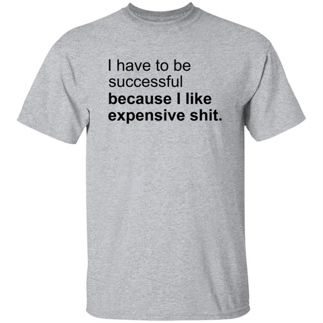 I Have To Be Successful Because I Like Expensive Shit Shirt I Have To Be Successful Because I Like Expensive Shit Shirt