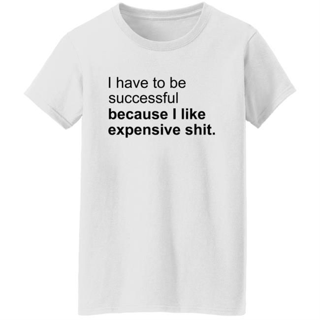 I Have To Be Successful Because I Like Expensive Shit Shirt I Have To Be Successful Because I Like Expensive Shit Shirt