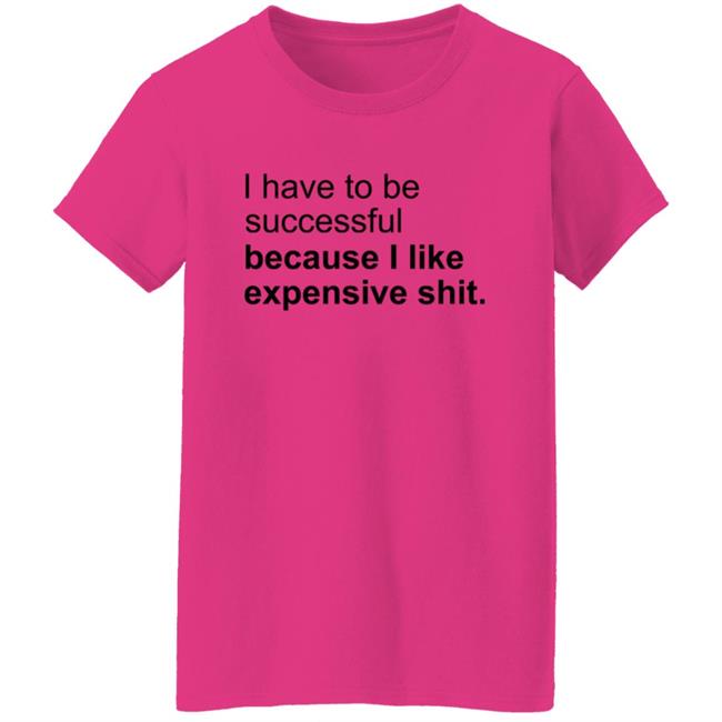 I Have To Be Successful Because I Like Expensive Shit Shirt I Have To Be Successful Because I Like Expensive Shit Shirt