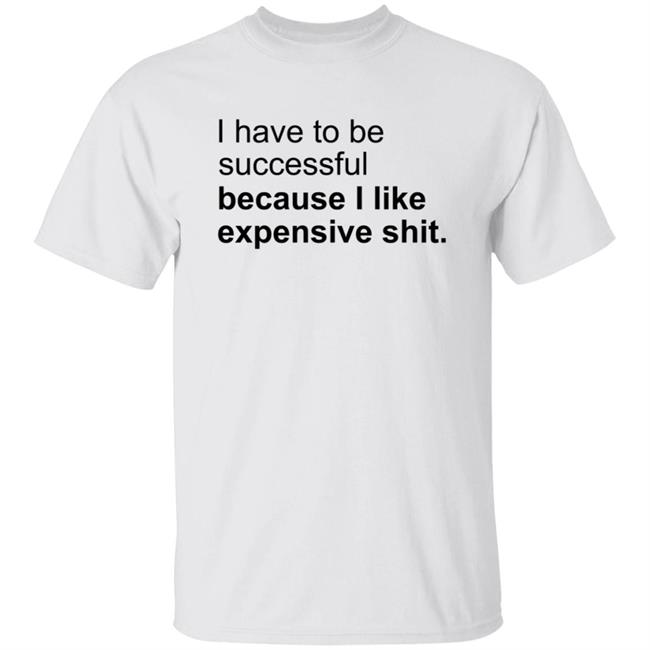 I Have To Be Successful Because I Like Expensive Shit Shirt I Have To Be Successful Because I Like Expensive Shit Shirt