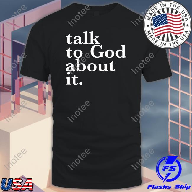 Talk To God About It Shirt, T Shirt, Hoodie, Sweater, Long Sleeve T-Shirt And Tank Top
