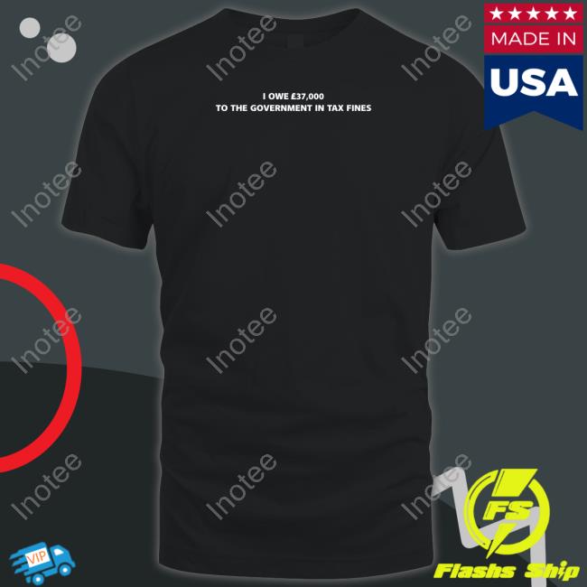 Shirts That Go Hard I Owe £37,000 To The Government In Tax Fines Shirt