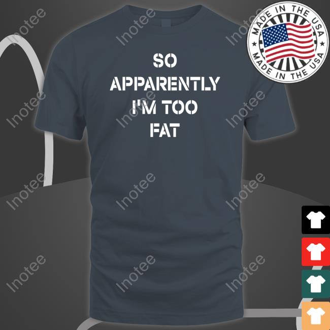 So Apparently I'm Too Fat T-Shirt
