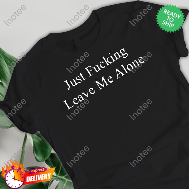 Just Fucking Leave Me Alone Shirts