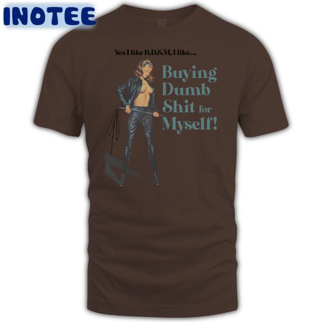 Yes I Like Bdsm I Like Buying Dumb Shit For Myself Shirt