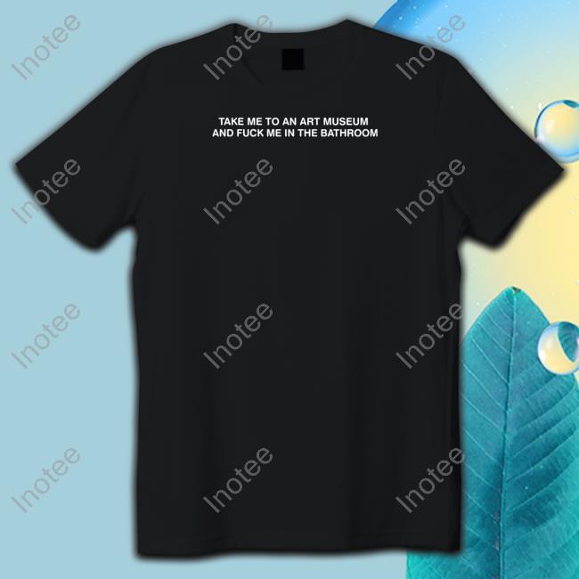Shirtsthtgohard Take Me To An Art Museum And Fuck Me In The Bathroom T Shirt
