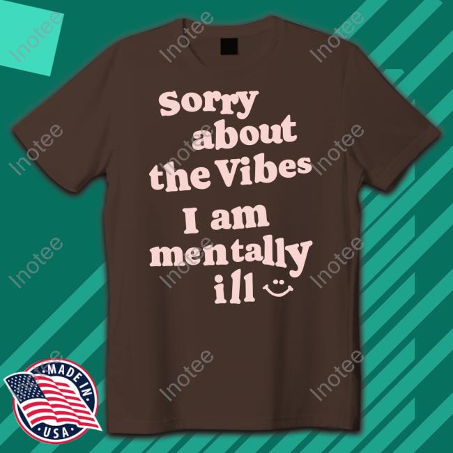 Sorry About The Vibes I Am Mentally Ill Shirt, T Shirt, Hoodie, Sweater, Long Sleeve T-Shirt And Tank Top