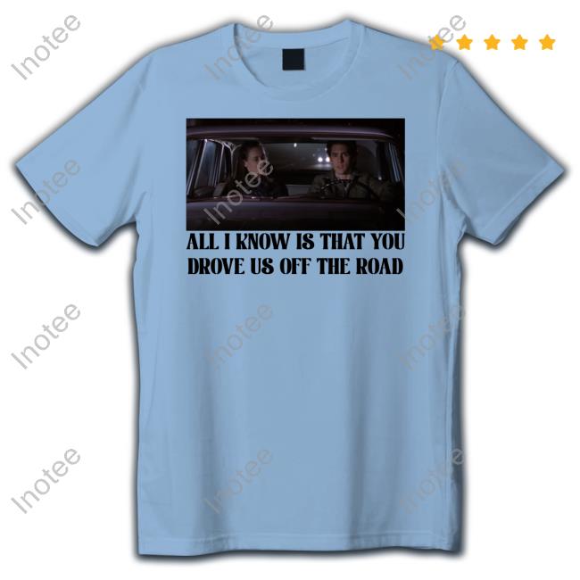 All I Know Is That You Drove Us Off The Road Shirt